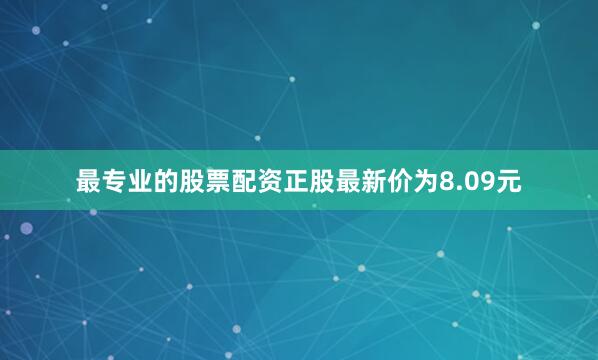 最专业的股票配资正股最新价为8.09元