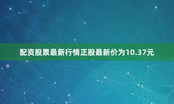 配资股票最新行情正股最新价为10.37元