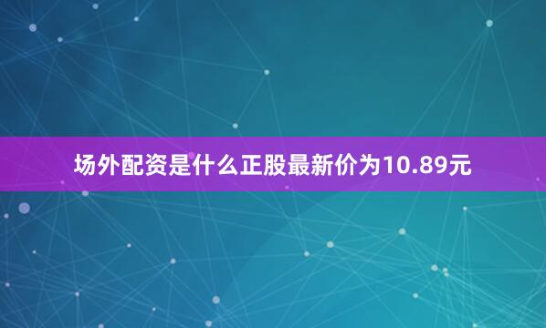 场外配资是什么正股最新价为10.89元