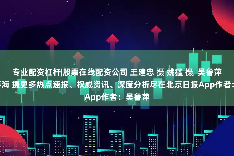 专业配资杠杆|股票在线配资公司 王建忠 摄 姚猛 摄  吴鲁萍 摄  王春海 摄更多热点速报、权威资讯、深度分析尽在北京日报App作者：吴鲁萍