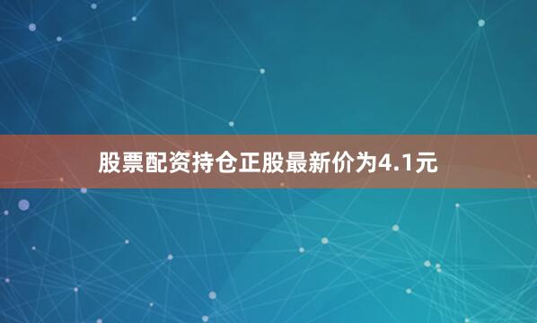 股票配资持仓正股最新价为4.1元