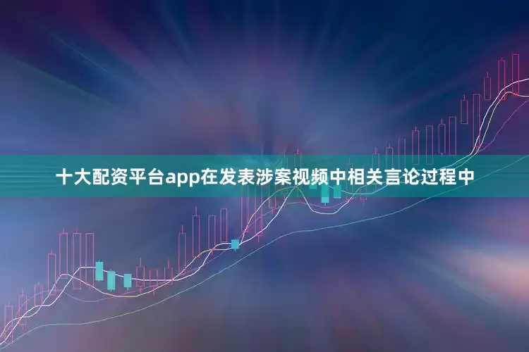 十大配资平台app在发表涉案视频中相关言论过程中