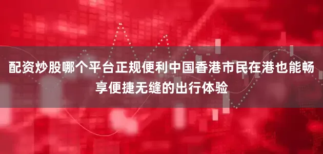 配资炒股哪个平台正规便利中国香港市民在港也能畅享便捷无缝的出行体验