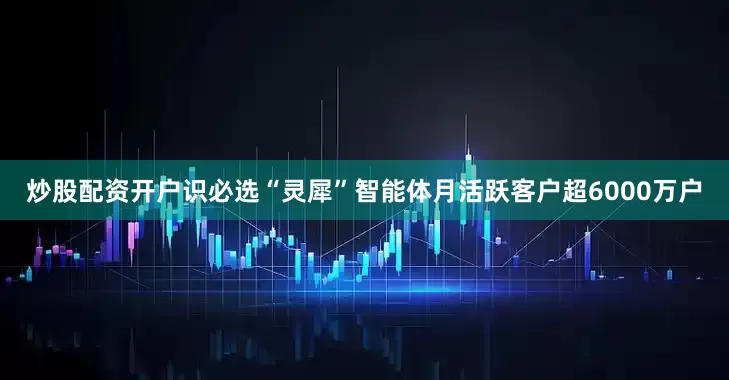 炒股配资开户识必选“灵犀”智能体月活跃客户超6000万户