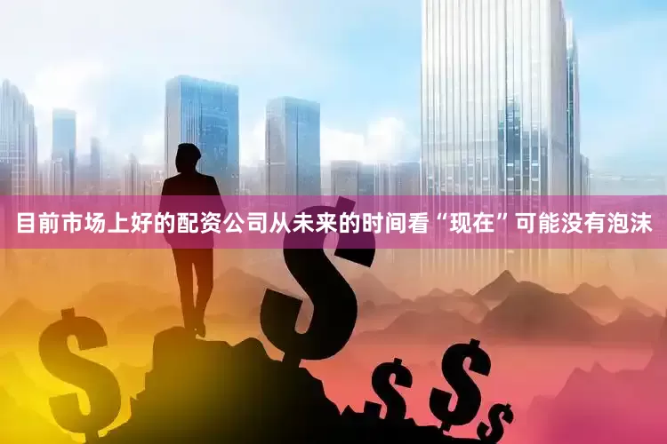 目前市场上好的配资公司从未来的时间看“现在”可能没有泡沫