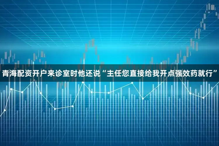 青海配资开户来诊室时他还说“主任您直接给我开点强效药就行”