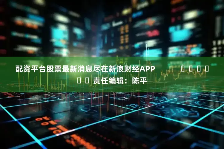配资平台股票最新消息尽在新浪财经APP            						责任编辑：陈平